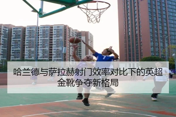 哈兰德与萨拉赫射门效率对比下的英超金靴争夺新格局 - K1Sports